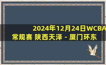 2024年12月24日WCBA常规赛 陕西天泽 - 厦门环东文旅 全场录像